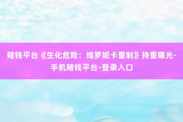 赌钱平台《生化危险：维罗妮卡重制》持重曝光-手机赌钱平台-登录入口