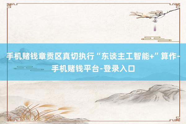 手机赌钱章贡区真切执行“东谈主工智能+”算作-手机赌钱平台-登录入口