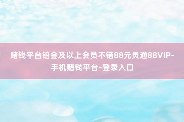 赌钱平台铂金及以上会员不错88元灵通88VIP-手机赌钱平台-登录入口