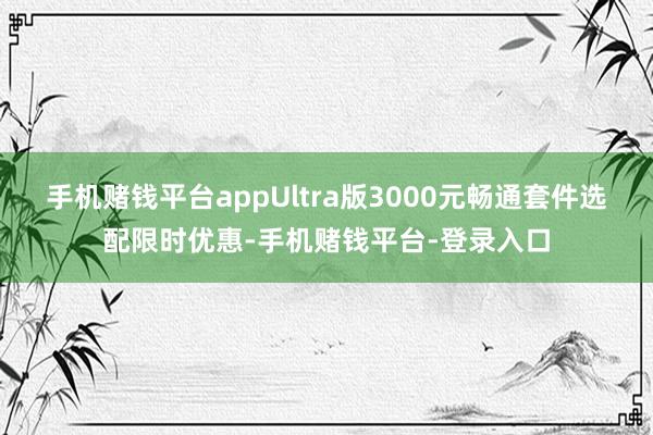 手机赌钱平台appUltra版3000元畅通套件选配限时优惠-手机赌钱平台-登录
