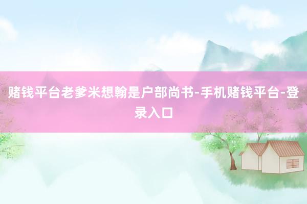 赌钱平台老爹米想翰是户部尚书-手机赌钱平台-登录入口
