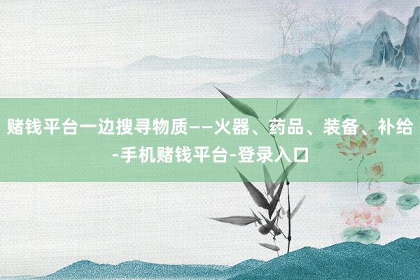 赌钱平台一边搜寻物质——火器、药品、装备、补给-手机赌钱平台-登录入口