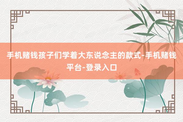 手机赌钱孩子们学着大东说念主的款式-手机赌钱平台-登录入口