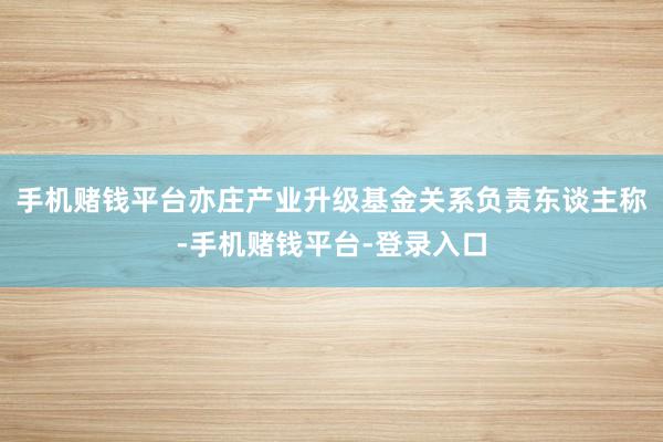 手机赌钱平台亦庄产业升级基金关系负责东谈主称-手机赌钱平台-登录入口