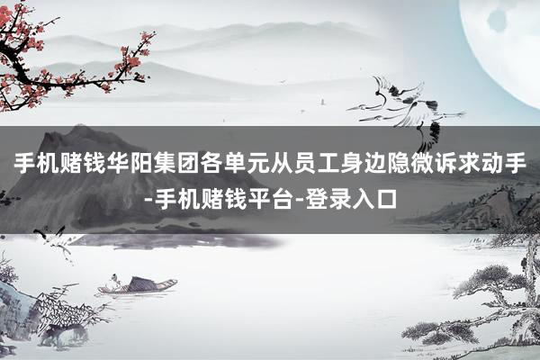 手机赌钱华阳集团各单元从员工身边隐微诉求动手-手机赌钱平台-登录入口