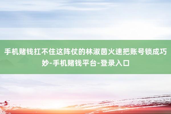 手机赌钱扛不住这阵仗的林淑茵火速把账号锁成巧妙-手机赌钱平台-登录入口