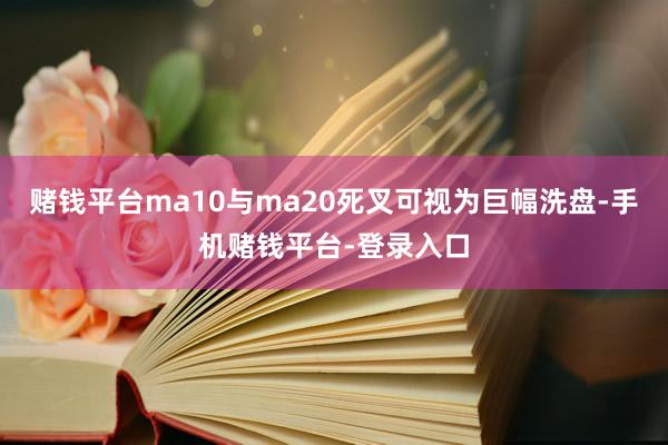 赌钱平台ma10与ma20死叉可视为巨幅洗盘-手机赌钱平台-登录入口