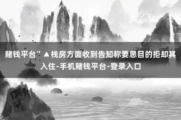 赌钱平台”▲栈房方面收到告知称要思目的拒却其入住-手机赌钱平台-登录入口