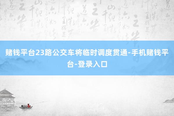 赌钱平台23路公交车将临时调度贯通-手机赌钱平台-登录入口