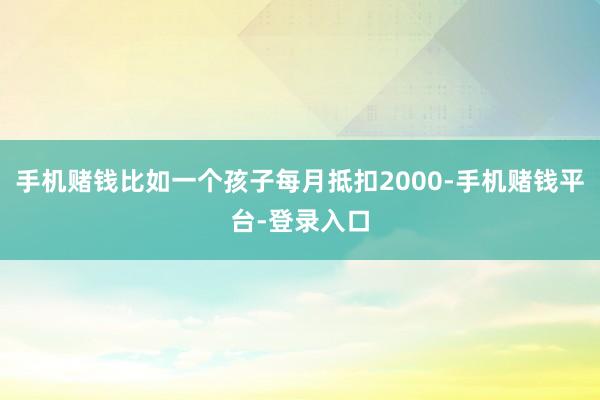 手机赌钱比如一个孩子每月抵扣2000-手机赌钱平台-登录入口