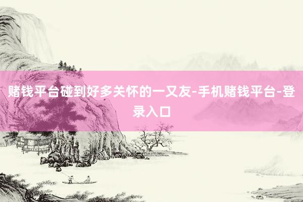 赌钱平台碰到好多关怀的一又友-手机赌钱平台-登录入口