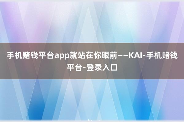 手机赌钱平台app就站在你眼前——KAI-手机赌钱平台-登录入口