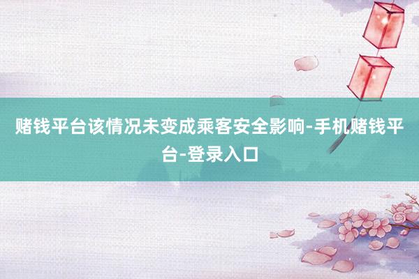 赌钱平台该情况未变成乘客安全影响-手机赌钱平台-登录入口