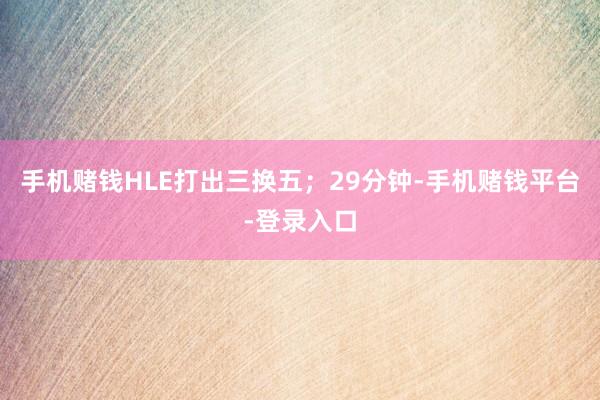 手机赌钱HLE打出三换五；29分钟-手机赌钱平台-登录入口