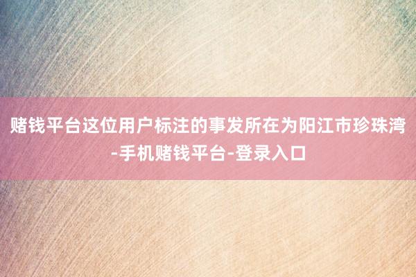 赌钱平台这位用户标注的事发所在为阳江市珍珠湾-手机赌钱平台-登录入口