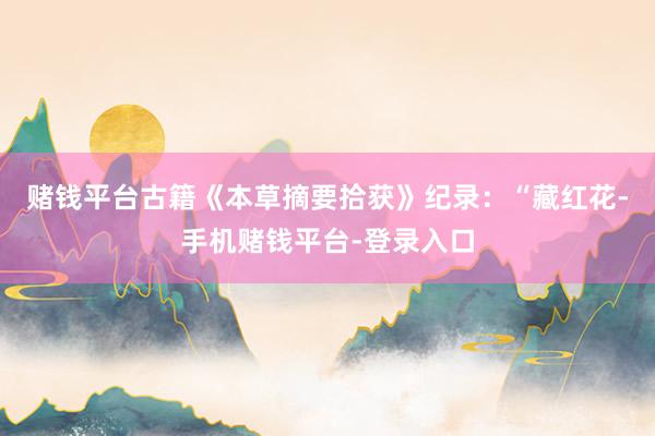 赌钱平台古籍《本草摘要拾获》纪录：“藏红花-手机赌钱平台-登录入口