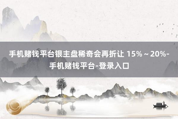 手机赌钱平台银主盘稀奇会再折让 15%～20%-手机赌钱平台-登录入口