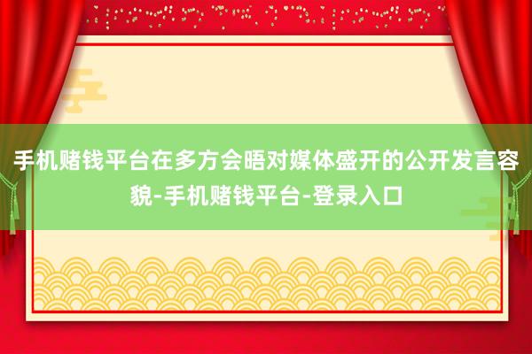 手机赌钱平台在多方会晤对媒体盛开的公开发言容貌-手机赌钱平台-登录入口