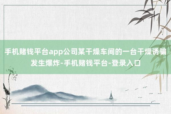 手机赌钱平台app公司某干燥车间的一台干燥诱骗发生爆炸-手机赌钱平台-登录入口