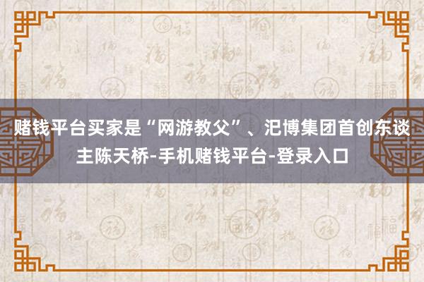 赌钱平台买家是“网游教父”、汜博集团首创东谈主陈天桥-手机赌钱平台-登录入口