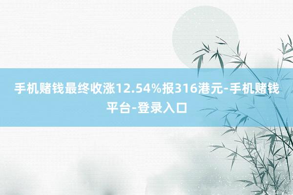手机赌钱最终收涨12.54%报316港元-手机赌钱平台-登录入口