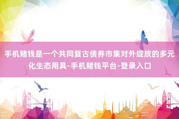手机赌钱是一个共同复古债券市集对外绽放的多元化生态用具-手机赌钱平台-登录入口