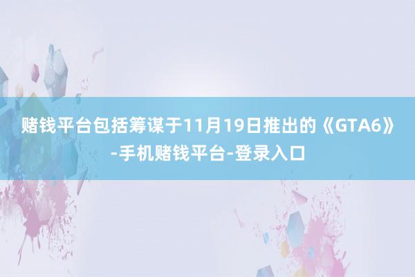 赌钱平台包括筹谋于11月19日推出的《GTA6》-手机赌钱平台-登录入口
