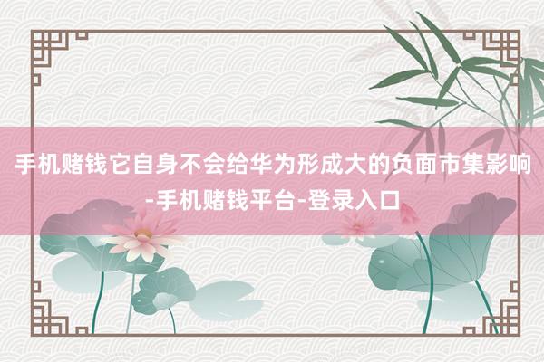 手机赌钱它自身不会给华为形成大的负面市集影响-手机赌钱平台-登录入口