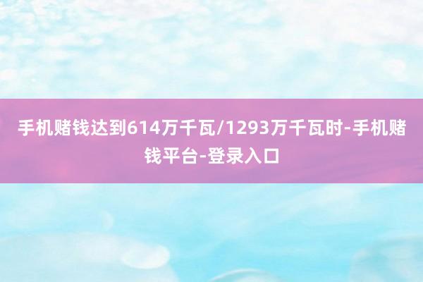 手机赌钱达到614万千瓦/1293万千瓦时-手机赌钱平台-登录入口