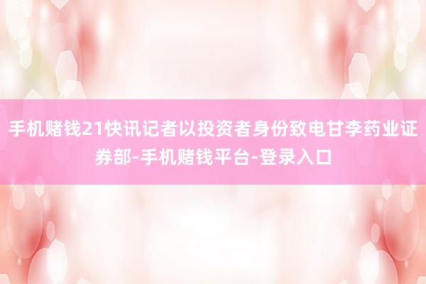 手机赌钱21快讯记者以投资者身份致电甘李药业证券部-手机赌钱平台-登录入口