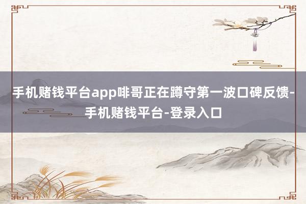 手机赌钱平台app啡哥正在蹲守第一波口碑反馈-手机赌钱平台-登录入口