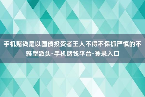 手机赌钱是以国债投资者王人不得不保抓严慎的不雅望派头-手机赌钱平台-登录入口