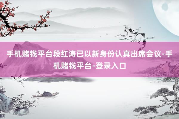 手机赌钱平台段红涛已以新身份认真出席会议-手机赌钱平台-登录入口