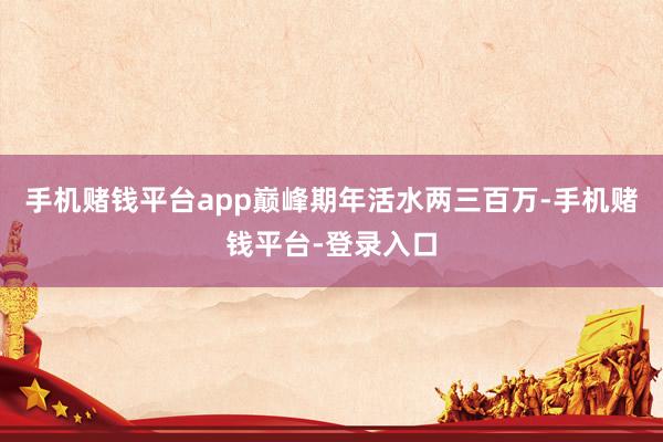 手机赌钱平台app巅峰期年活水两三百万-手机赌钱平台-登录入口