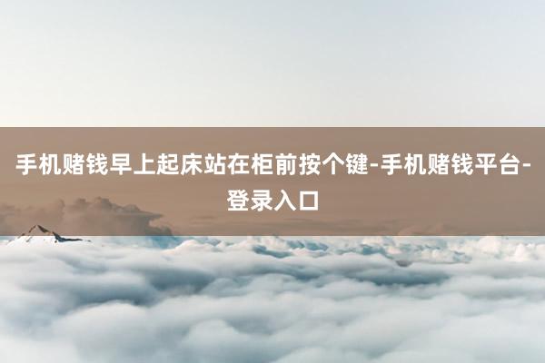 手机赌钱早上起床站在柜前按个键-手机赌钱平台-登录入口