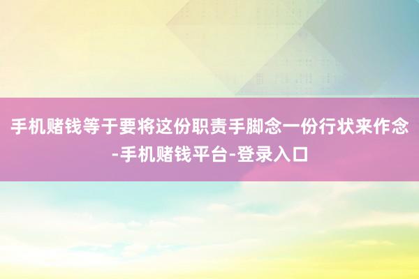 手机赌钱等于要将这份职责手脚念一份行状来作念-手机赌钱平台-登录入口