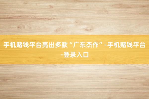 手机赌钱平台亮出多款“广东杰作”-手机赌钱平台-登录入口